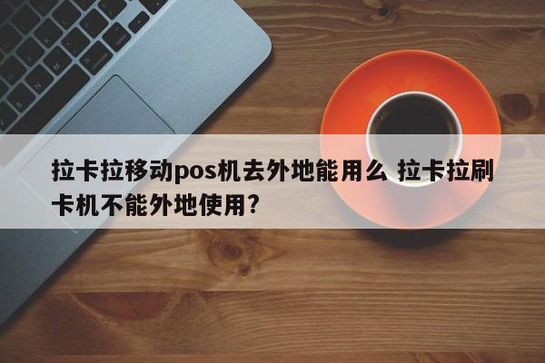 拉卡拉移动pos机去外地能用么 拉卡拉刷卡机不能外地使用?