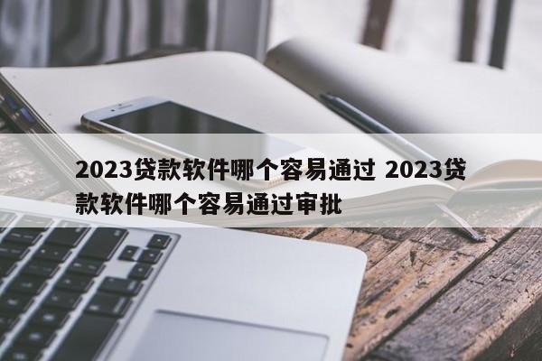 2023贷款软件哪个容易通过 2023贷款软件哪个容易通过审批