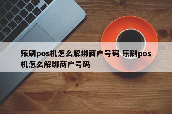 乐刷pos机怎么解绑商户号码 乐刷pos机怎么解绑商户号码