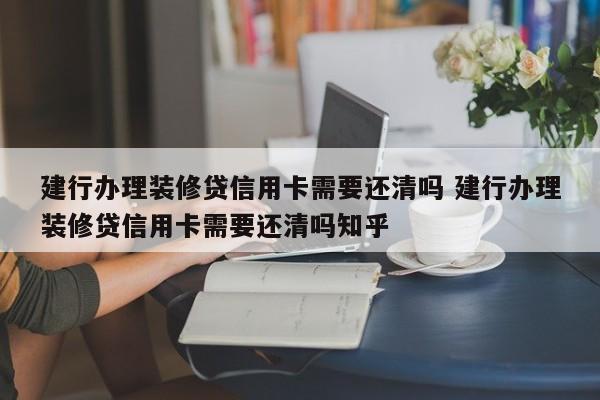 建行办理装修贷信用卡需要还清吗 建行办理装修贷信用卡需要还清吗知乎