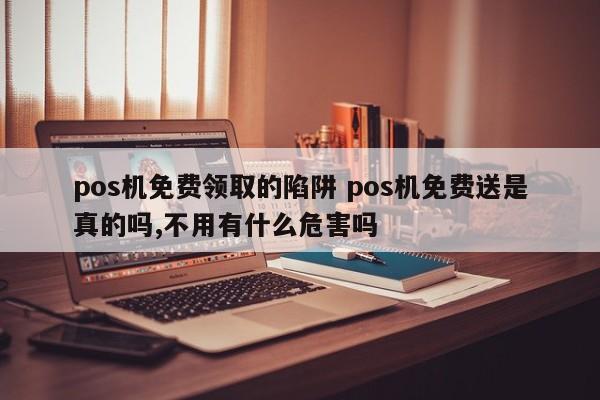 pos机免费领取的陷阱 pos机免费送是真的吗,不用有什么危害吗