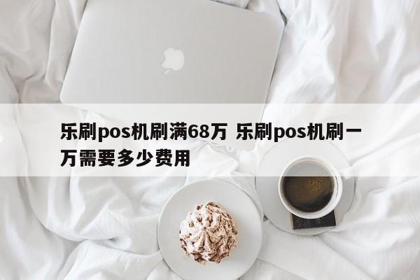 乐刷pos机刷满68万 乐刷pos机刷一万需要多少费用