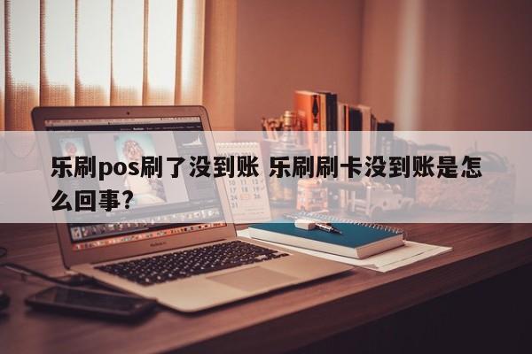 乐刷pos刷了没到账 乐刷刷卡没到账是怎么回事?