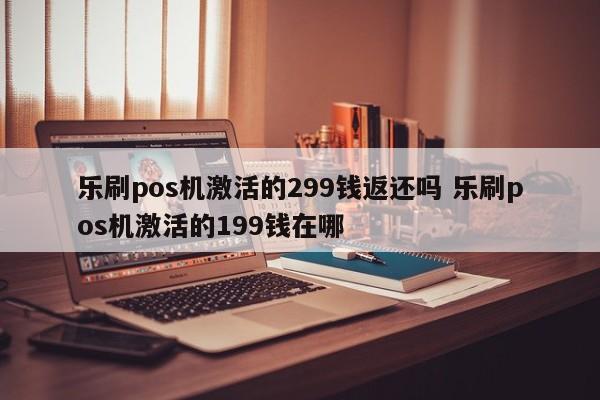 乐刷pos机激活的299钱返还吗 乐刷pos机激活的199钱在哪