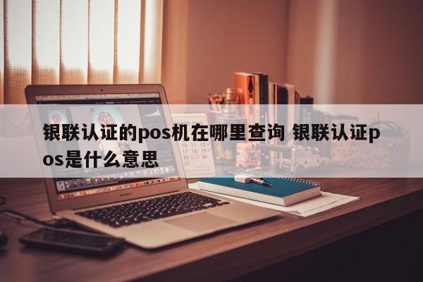 银联认证的pos机在哪里查询 银联认证pos是什么意思