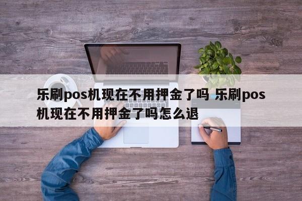 乐刷pos机现在不用押金了吗 乐刷pos机现在不用押金了吗怎么退