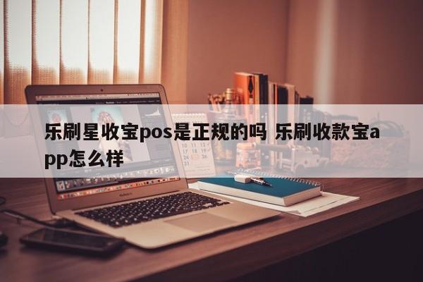 乐刷星收宝pos是正规的吗 乐刷收款宝app怎么样