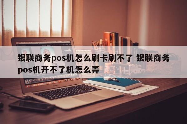 银联商务pos机怎么刷卡刷不了 银联商务pos机开不了机怎么弄