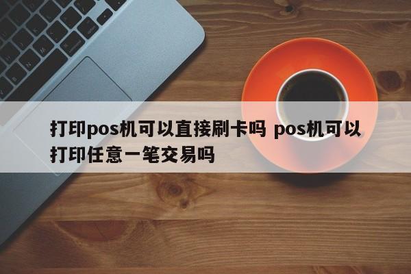 打印pos机可以直接刷卡吗 pos机可以打印任意一笔交易吗