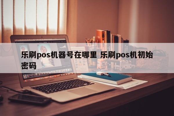 乐刷pos机器号在哪里 乐刷pos机初始密码