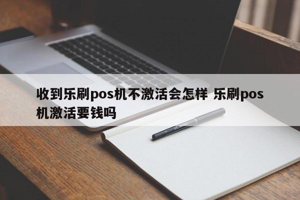 收到乐刷pos机不激活会怎样 乐刷pos机激活要钱吗