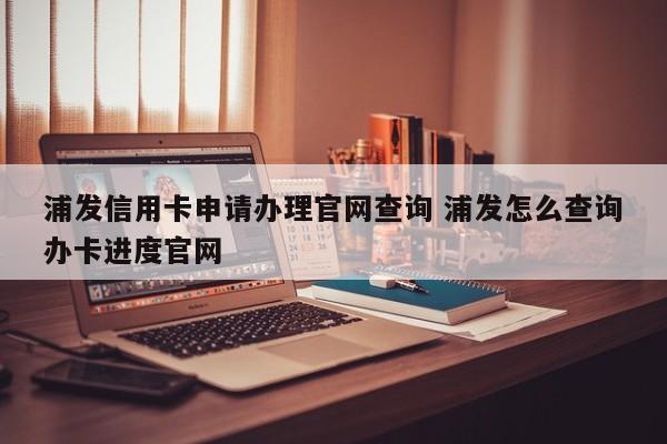 浦发信用卡申请办理官网查询 浦发怎么查询办卡进度官网