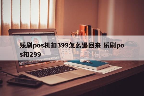 乐刷pos机扣399怎么退回来 乐刷pos扣299