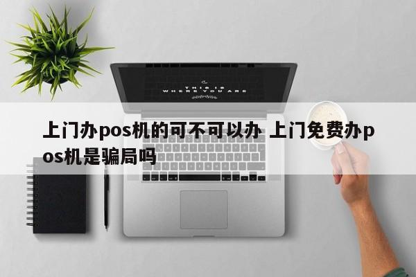 上门办pos机的可不可以办 上门免费办pos机是骗局吗