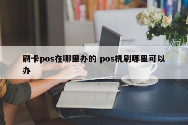 刷卡pos在哪里办的 pos机刷哪里可以办