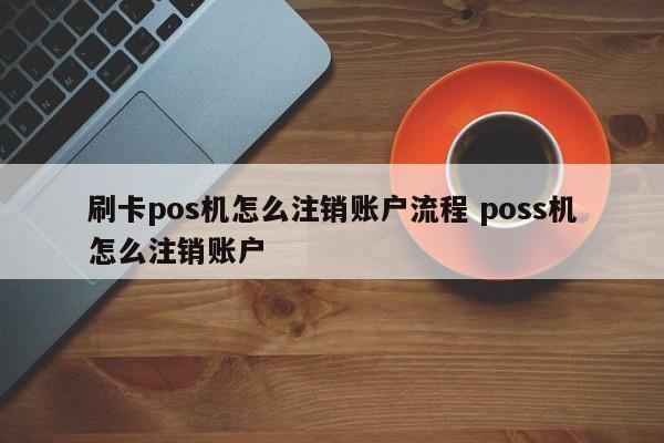 刷卡pos机怎么注销账户流程 poss机怎么注销账户