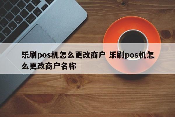 乐刷pos机怎么更改商户 乐刷pos机怎么更改商户名称