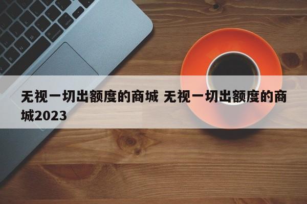 无视一切出额度的商城 无视一切出额度的商城2023