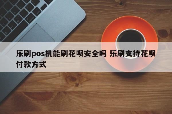 乐刷pos机能刷花呗安全吗 乐刷支持花呗付款方式