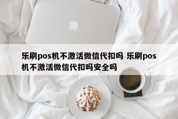 乐刷pos机不激活微信代扣吗 乐刷pos机不激活微信代扣吗安全吗