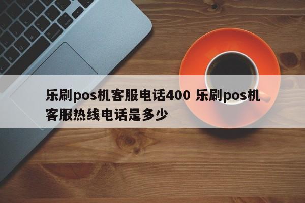 乐刷pos机客服电话400 乐刷pos机客服热线电话是多少