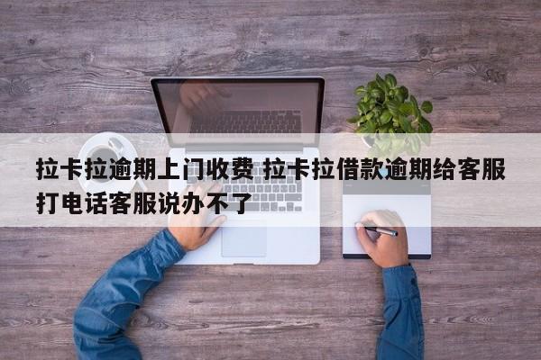 拉卡拉逾期上门收费 拉卡拉借款逾期给客服打电话客服说办不了