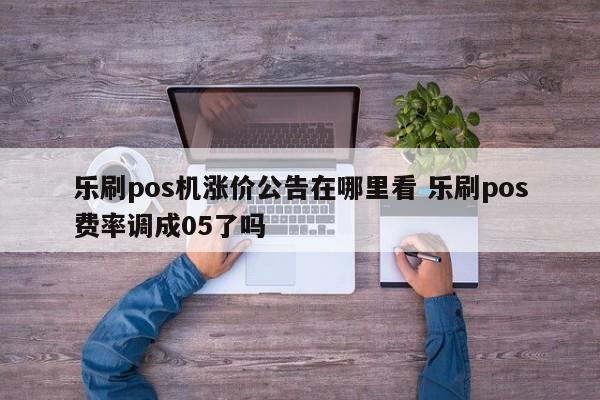 乐刷pos机涨价公告在哪里看 乐刷pos费率调成05了吗