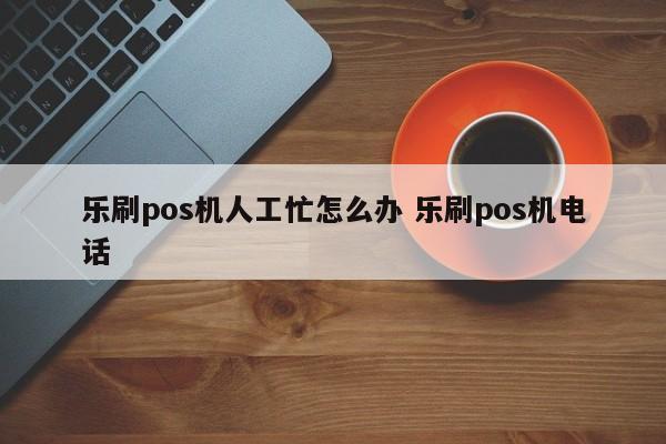 乐刷pos机人工忙怎么办 乐刷pos机电话