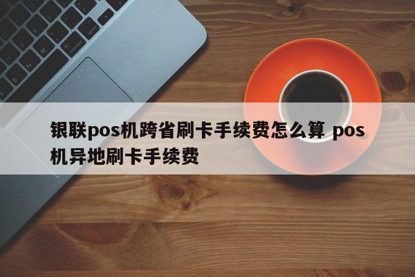 银联pos机跨省刷卡手续费怎么算 pos机异地刷卡手续费