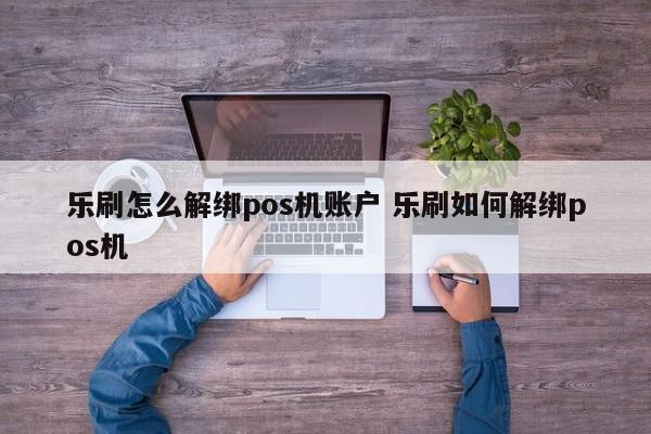 乐刷怎么解绑pos机账户 乐刷如何解绑pos机