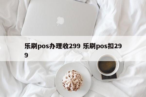 乐刷pos办理收299 乐刷pos扣299