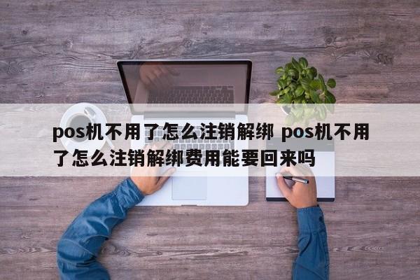 pos机不用了怎么注销解绑 pos机不用了怎么注销解绑费用能要回来吗