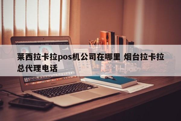 莱西拉卡拉pos机公司在哪里 烟台拉卡拉总代理电话