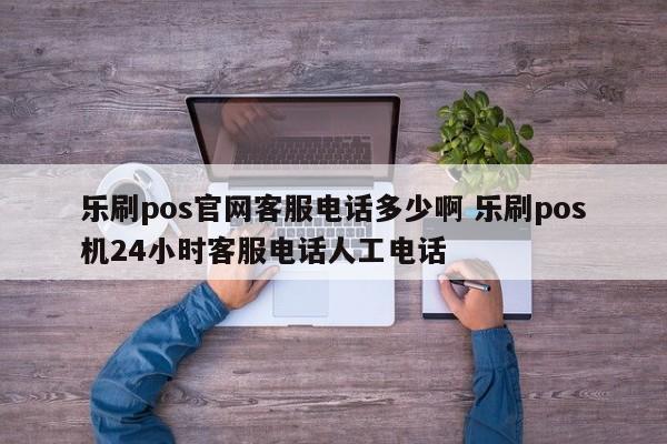 乐刷pos官网客服电话多少啊 乐刷pos机24小时客服电话人工电话