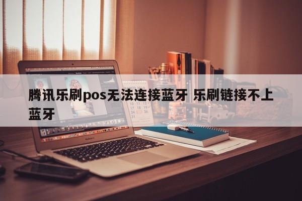 腾讯乐刷pos无法连接蓝牙 乐刷链接不上蓝牙