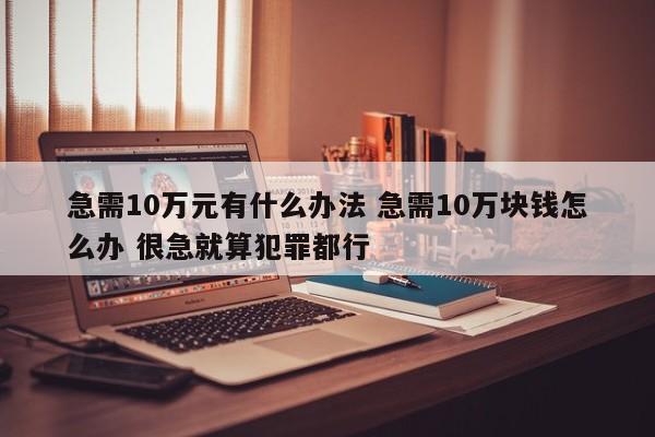 急需10万元有什么办法 急需10万块钱怎么办 很急就算犯罪都行