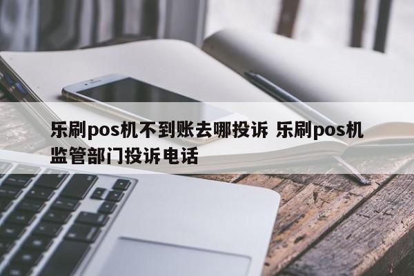 乐刷pos机不到账去哪投诉 乐刷pos机监管部门投诉电话