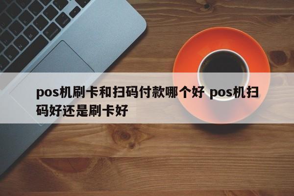 pos机刷卡和扫码付款哪个好 pos机扫码好还是刷卡好