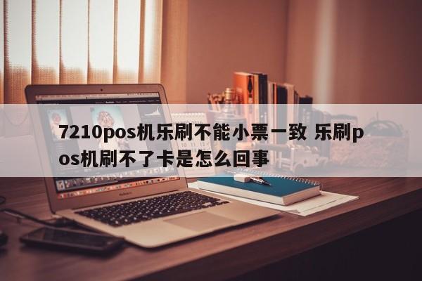 7210pos机乐刷不能小票一致 乐刷pos机刷不了卡是怎么回事