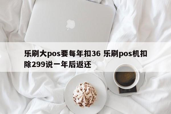 乐刷大pos要每年扣36 乐刷pos机扣除299说一年后返还