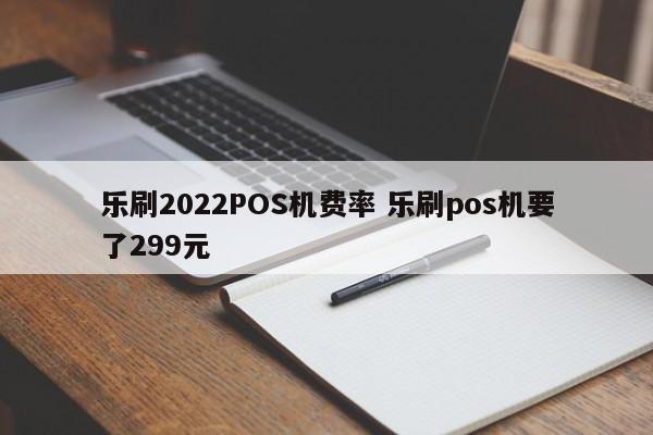 乐刷2022POS机费率 乐刷pos机要了299元