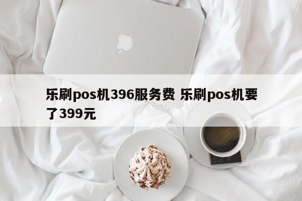 乐刷pos机396服务费 乐刷pos机要了399元