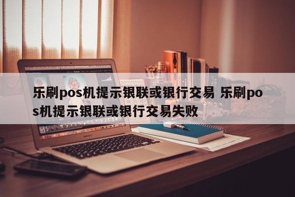 乐刷pos机提示银联或银行交易 乐刷pos机提示银联或银行交易失败