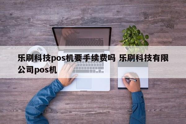 乐刷科技pos机要手续费吗 乐刷科技有限公司pos机