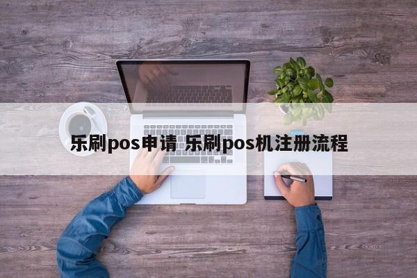 乐刷pos申请 乐刷pos机注册流程