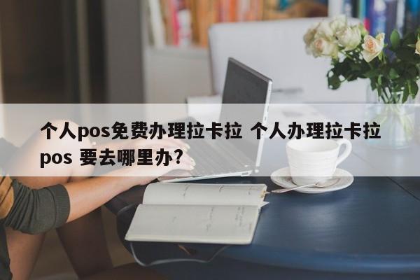 个人pos免费办理拉卡拉 个人办理拉卡拉pos 要去哪里办?