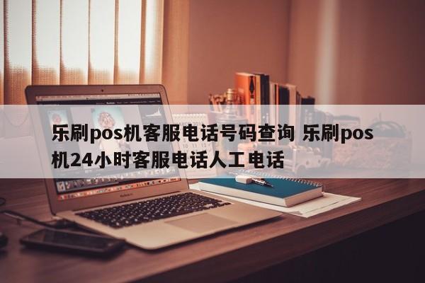 乐刷pos机客服电话号码查询 乐刷pos机24小时客服电话人工电话