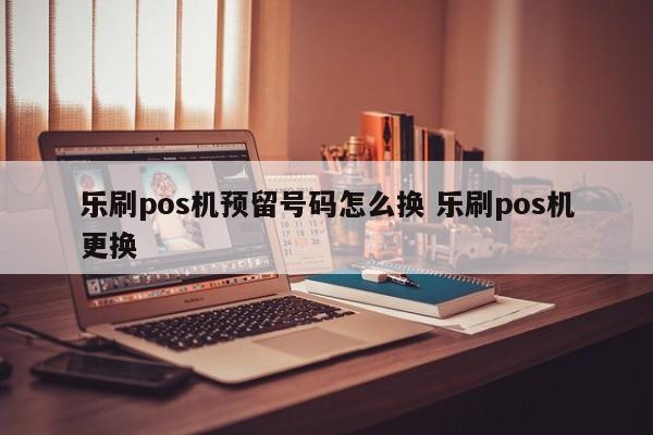 乐刷pos机预留号码怎么换 乐刷pos机更换