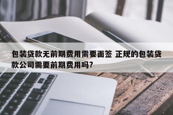 包装贷款无前期费用需要面签 正规的包装贷款公司需要前期费用吗?