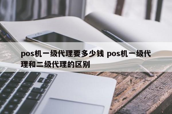 pos机一级代理要多少钱 pos机一级代理和二级代理的区别